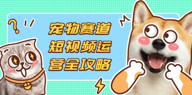 （14345期）宠物赛道短视频运营全攻略，选品拍摄剪辑实操，实现流量到收益转化-阳光学社
